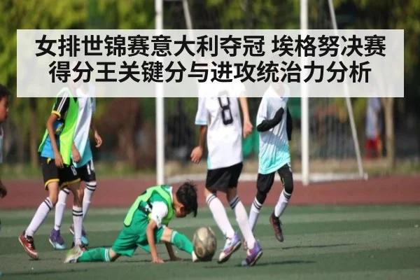 女排世锦赛意大利夺冠 埃格努决赛得分王关键分与进攻统治力分析